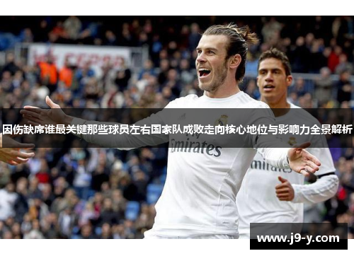 因伤缺席谁最关键那些球员左右国家队成败走向核心地位与影响力全景解析