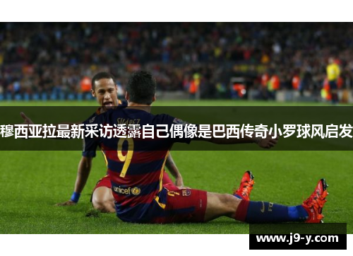 穆西亚拉最新采访透露自己偶像是巴西传奇小罗球风启发