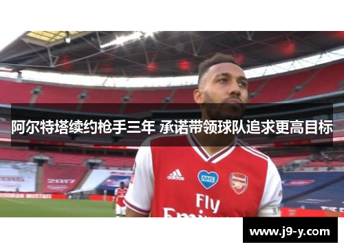 阿尔特塔续约枪手三年 承诺带领球队追求更高目标