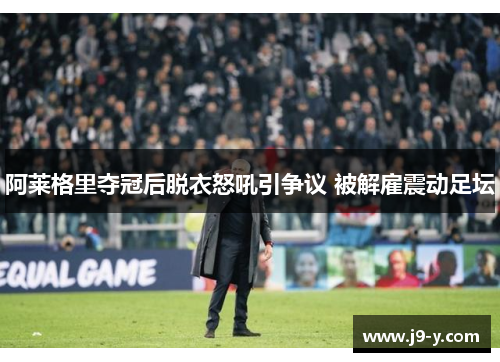 阿莱格里夺冠后脱衣怒吼引争议 被解雇震动足坛